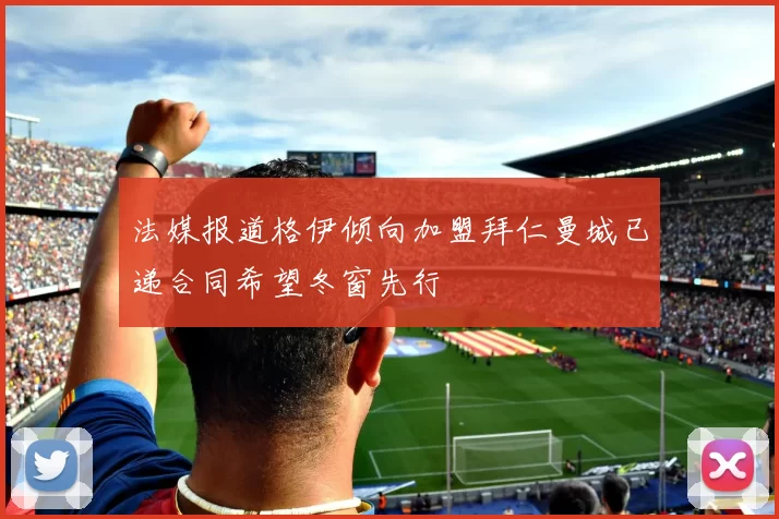 法媒报道格伊倾向加盟拜仁曼城已递合同希望冬窗先行