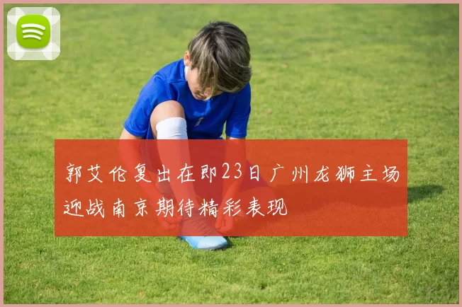 郭艾伦复出在即23日广州龙狮主场迎战南京期待精彩表现