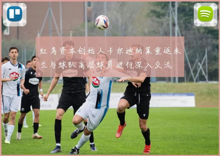 红鸟资本创始人卡尔迪纳莱重返米兰与球队高层球员进行深入交流