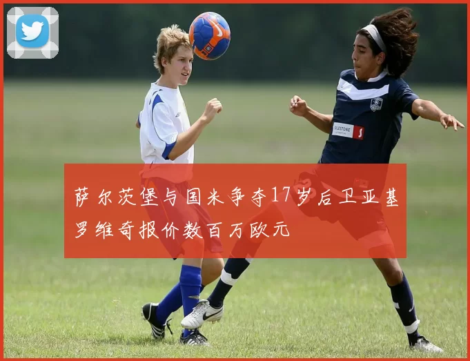萨尔茨堡与国米争夺17岁后卫亚基罗维奇报价数百万欧元