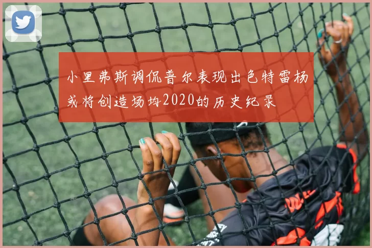 小里弗斯调侃普尔表现出色特雷杨或将创造场均2020的历史纪录