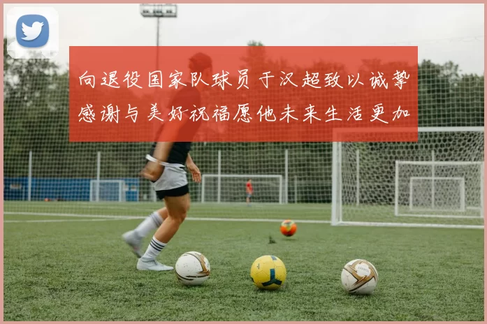 向退役国家队球员于汉超致以诚挚感谢与美好祝福愿他未来生活更加精彩