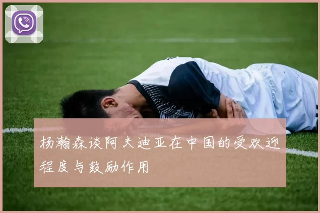 杨瀚森谈阿夫迪亚在中国的受欢迎程度与鼓励作用